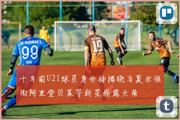 十年前U21球员身价榜揭晓马夏尔领衔阿里登贝莱等新星崭露头角