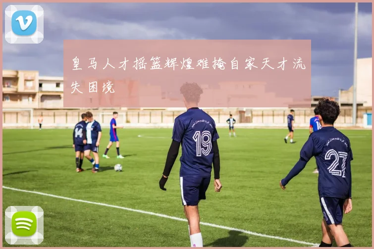 皇马人才摇篮辉煌难掩自家天才流失困境