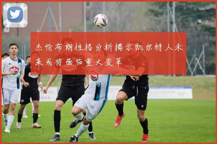 杰伦布朗性格分析揭示凯尔特人未来或将面临重大变革