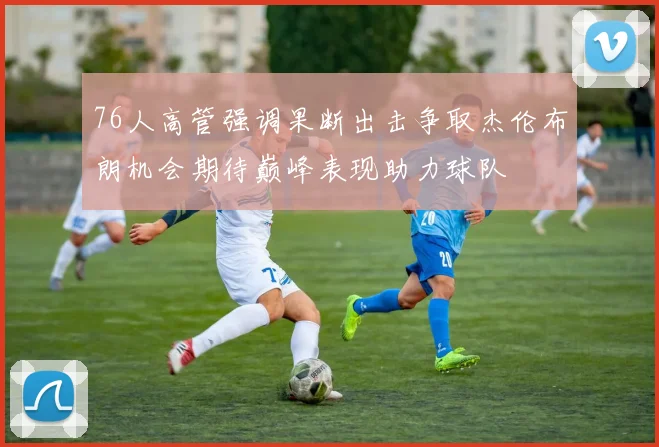76人高管强调果断出击争取杰伦布朗机会期待巅峰表现助力球队