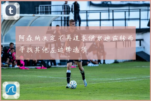 阿森纳决定不再追求伊尔迪兹转而寻找其他左边锋选项
