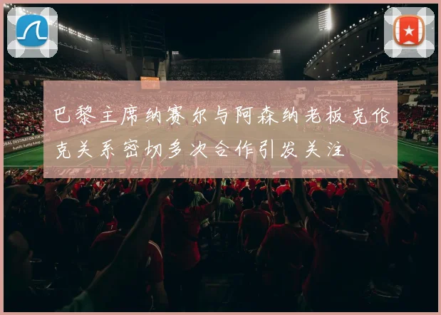 巴黎主席纳赛尔与阿森纳老板克伦克关系密切多次合作引发关注