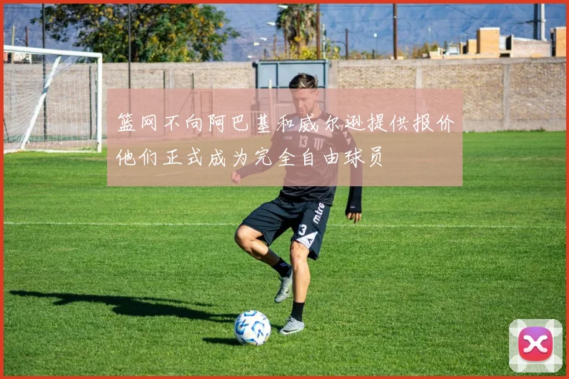 篮网不向阿巴基和威尔逊提供报价他们正式成为完全自由球员