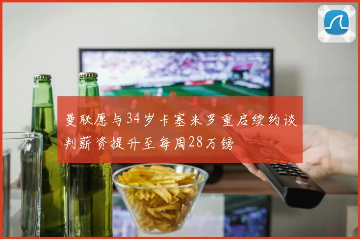 曼联愿与34岁卡塞米罗重启续约谈判薪资提升至每周28万镑
