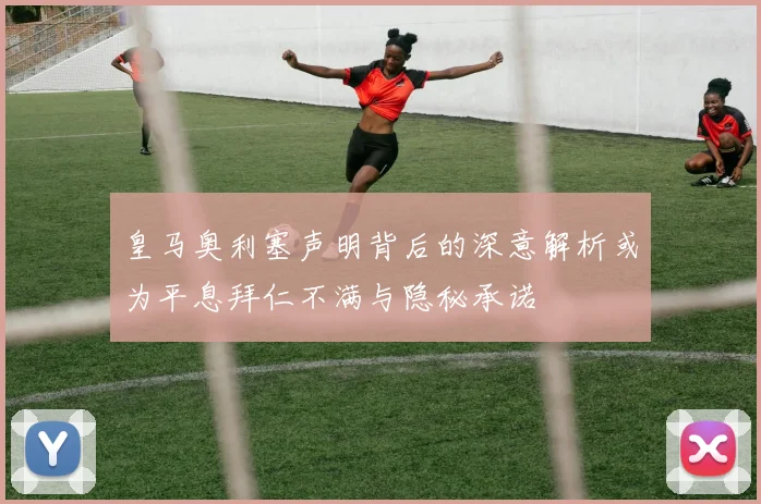 皇马奥利塞声明背后的深意解析或为平息拜仁不满与隐秘承诺