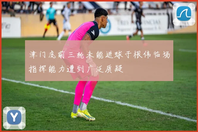 津门虎前三轮未能进球于根伟临场指挥能力遭到广泛质疑