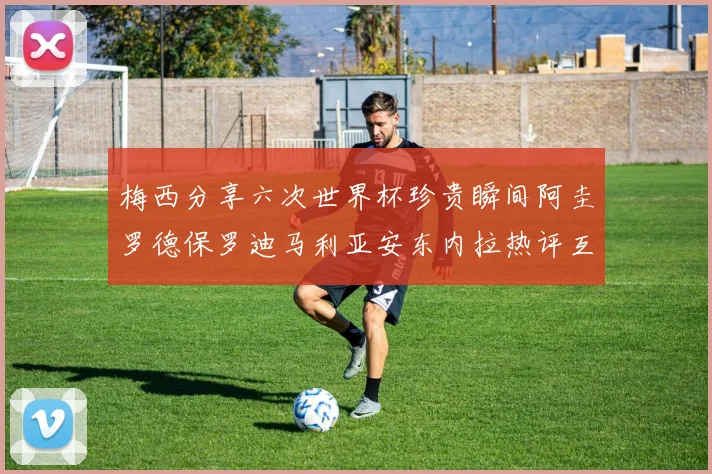 梅西分享六次世界杯珍贵瞬间阿圭罗德保罗迪马利亚安东内拉热评互动