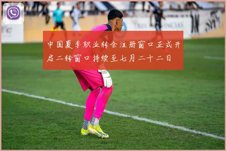 中国夏季职业转会注册窗口正式开启二转窗口持续至七月二十二日