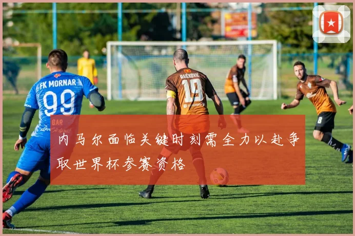 内马尔面临关键时刻需全力以赴争取世界杯参赛资格