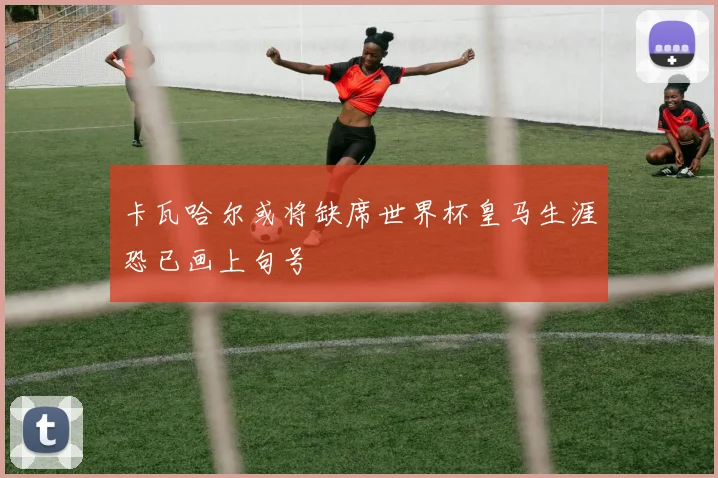 卡瓦哈尔或将缺席世界杯皇马生涯恐已画上句号