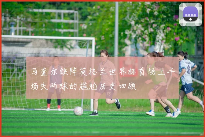 马奎尔缺阵英格兰世界杯首场上半场失两球的尴尬历史回顾