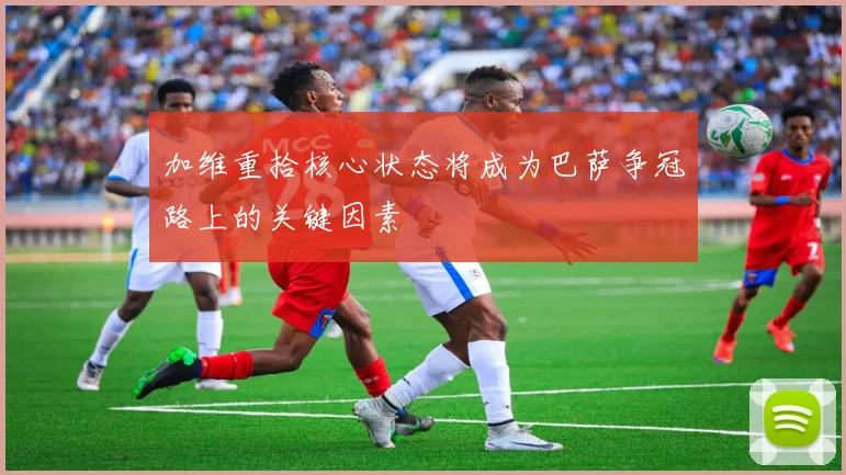 加维重拾核心状态将成为巴萨争冠路上的关键因素