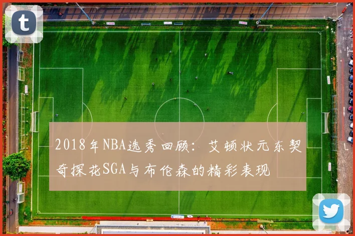 2018年NBA选秀回顾：艾顿状元东契奇探花SGA与布伦森的精彩表现