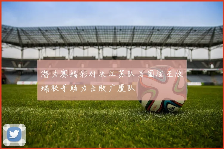 潜力赛精彩对决江苏队马国栋王欣瑞联手助力击败广厦队
