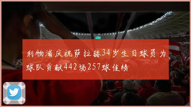 利物浦庆祝萨拉赫34岁生日球员为球队贡献442场257球佳绩