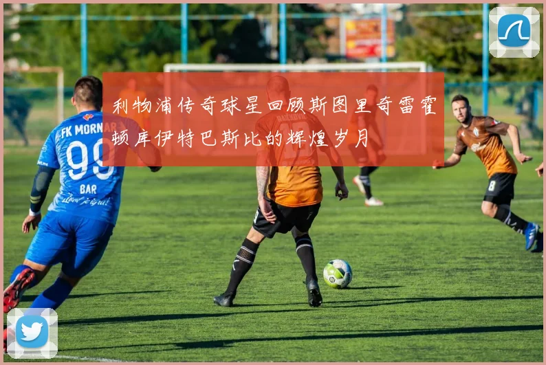 利物浦传奇球星回顾斯图里奇雷霍顿库伊特巴斯比的辉煌岁月