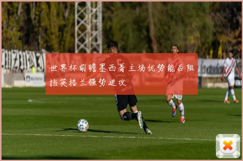 世界杯前瞻墨西哥主场优势能否阻挡英格兰强势进攻