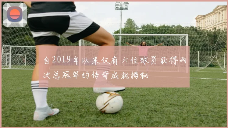 自2019年以来仅有六位球员获得两次总冠军的传奇成就揭秘