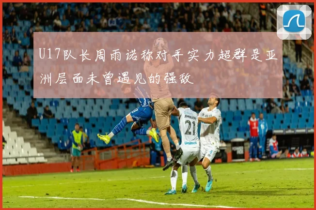 U17队长周雨诺称对手实力超群是亚洲层面未曾遇见的强敌