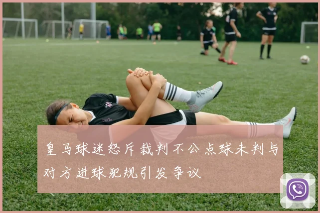 皇马球迷怒斥裁判不公点球未判与对方进球犯规引发争议