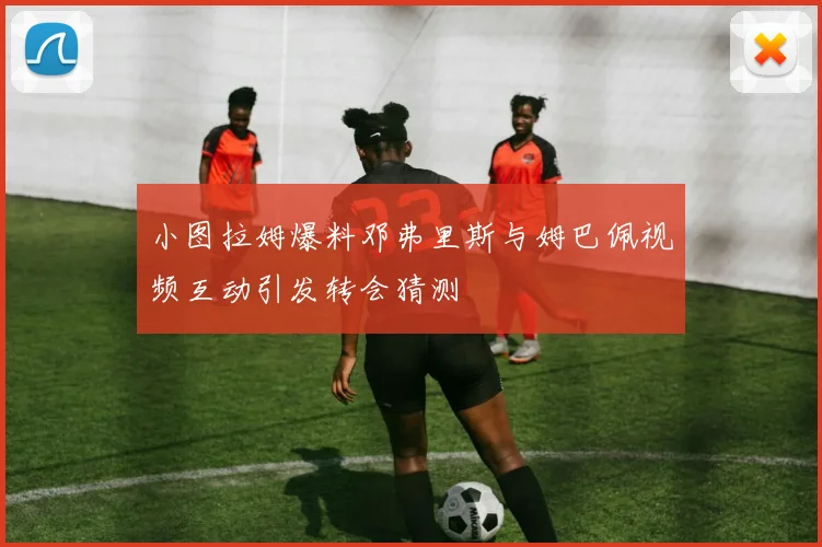 小图拉姆爆料邓弗里斯与姆巴佩视频互动引发转会猜测